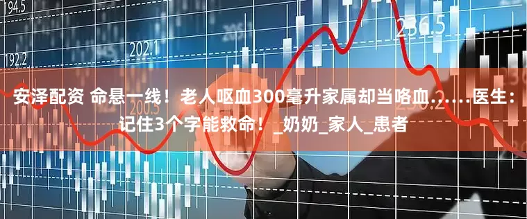 安泽配资 命悬一线！老人呕血300毫升家属却当咯血……医生：记住3个字能救命！_奶奶_家人_患者