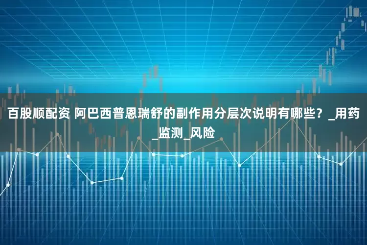 百股顺配资 阿巴西普恩瑞舒的副作用分层次说明有哪些？_用药_监测_风险