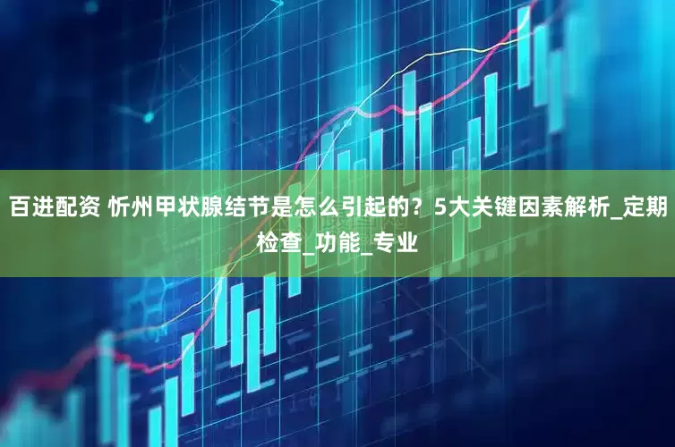 百进配资 忻州甲状腺结节是怎么引起的？5大关键因素解析_定期检查_功能_专业