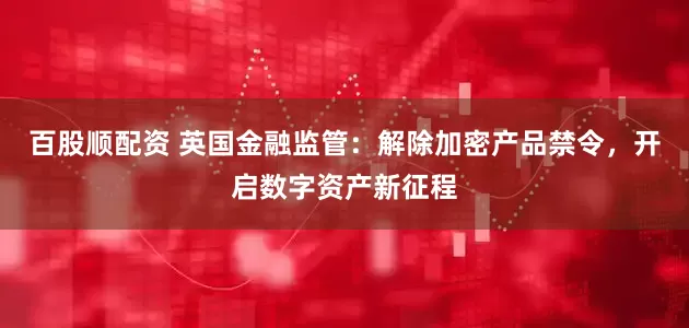 百股顺配资 英国金融监管：解除加密产品禁令，开启数字资产新征程