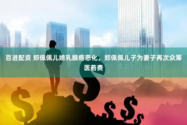 百进配资 郑佩佩儿媳乳腺癌恶化，郑佩佩儿子为妻子再次众筹医药费