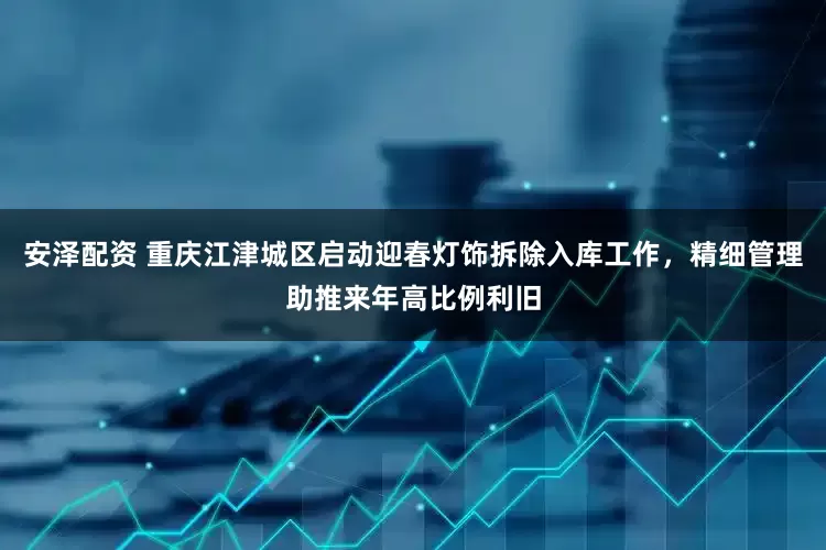 安泽配资 重庆江津城区启动迎春灯饰拆除入库工作，精细管理助推来年高比例利旧