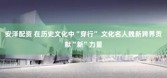 安泽配资 在历史文化中“穿行” 文化名人魏新跨界贡献“新”力量