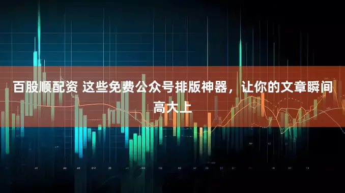 百股顺配资 这些免费公众号排版神器,让你的文章瞬间高大上