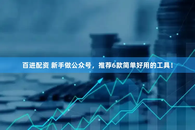 百进配资 新手做公众号，推荐6款简单好用的工具！