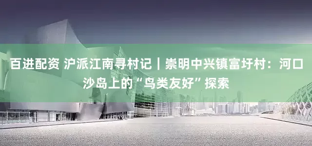 百进配资 沪派江南寻村记｜崇明中兴镇富圩村：河口沙岛上的“鸟类友好”探索