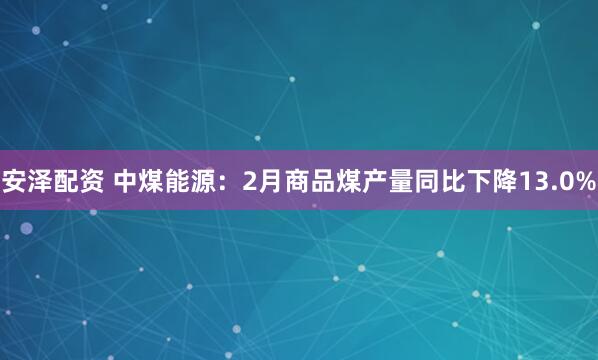 安泽配资 中煤能源：2月商品煤产量同比下降13.0%