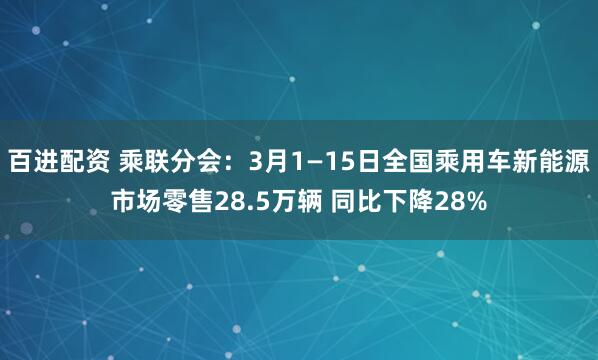 百进配资 乘联分会：3月1—15日全国乘用车新能源市场零售28.5万辆 同比下降28%